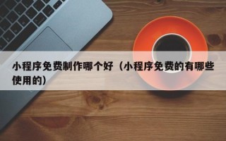 乳山小程序免费制作哪个好（小程序免费的有哪些使用的）