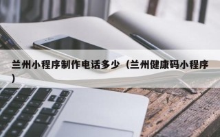 乳山兰州小程序制作电话多少（兰州健康码小程序）